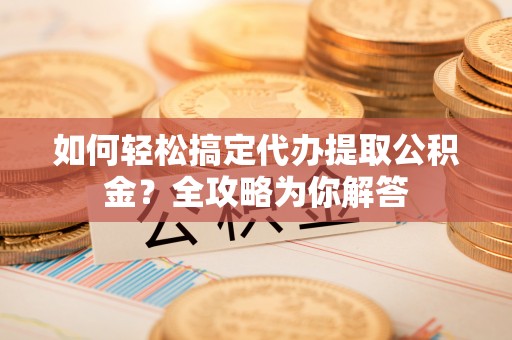 桃江如何轻松搞定代办提取公积金？全攻略为你解答