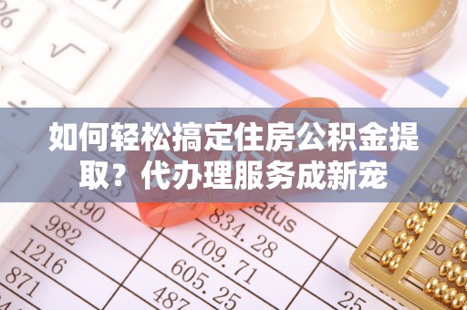 桃江如何轻松搞定住房公积金提取？代办理服务成新宠