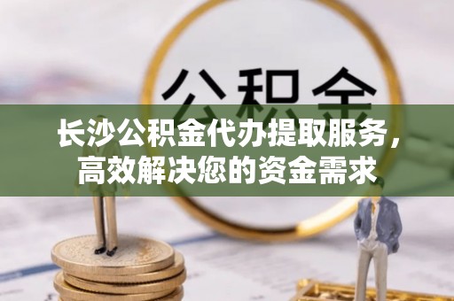 桃江长沙公积金代办提取服务，高效解决您的资金需求