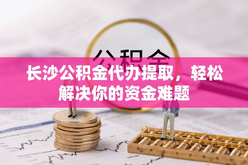 桃江长沙公积金代办提取，轻松解决你的资金难题