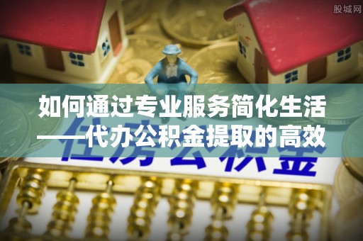 桃江如何通过专业服务简化生活——代办公积金提取的高效选择
