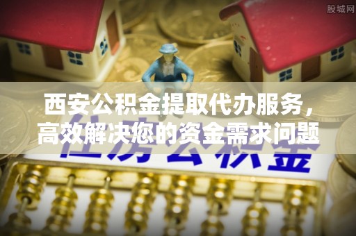 桃江西安公积金提取代办服务，高效解决您的资金需求问题