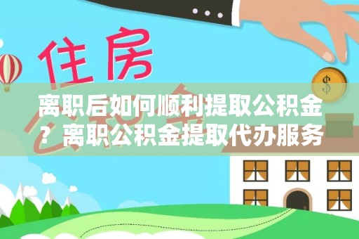 桃江离职后如何顺利提取公积金？离职公积金提取代办服务帮你搞定！