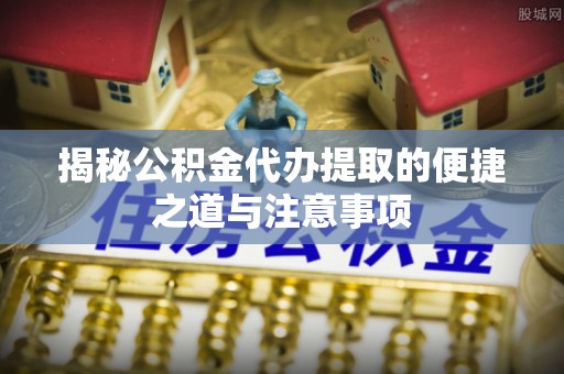 桃江揭秘公积金代办提取的便捷之道与注意事项