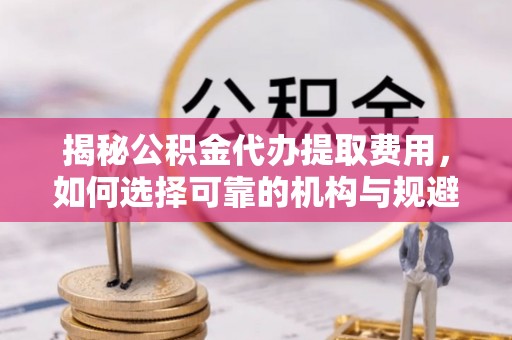 桃江揭秘公积金代办提取费用，如何选择可靠的机构与规避潜在风险