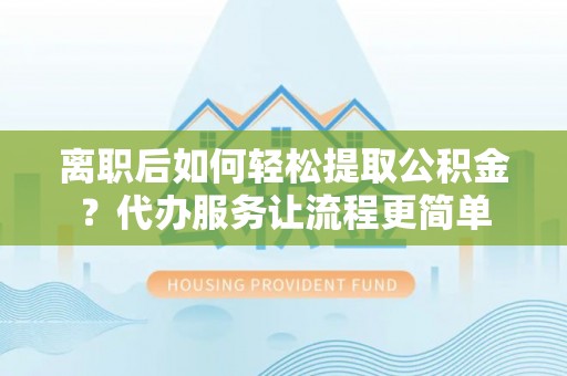 桃江离职后如何轻松提取公积金？代办服务让流程更简单
