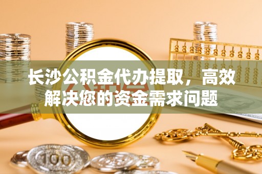 桃江长沙公积金代办提取，高效解决您的资金需求问题