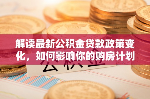桃江解读最新公积金贷款政策变化，如何影响你的购房计划？