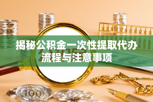 桃江揭秘公积金一次性提取代办流程与注意事项