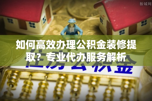 桃江如何高效办理公积金装修提取？专业代办服务解析