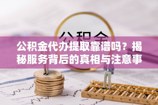 桃江公积金代办提取靠谱吗？揭秘服务背后的真相与注意事项