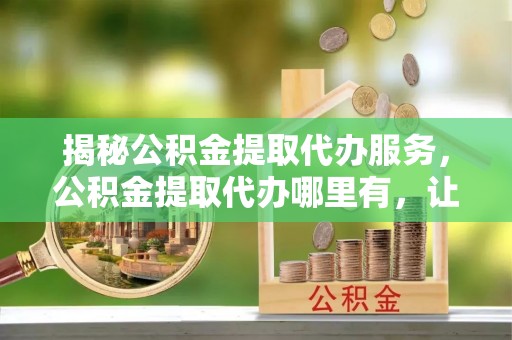 桃江揭秘公积金提取代办服务，公积金提取代办哪里有，让你省时省心的解决方案