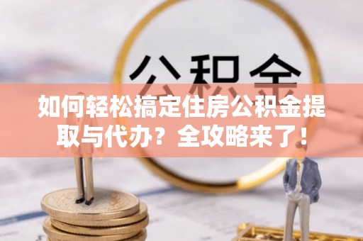 桃江如何轻松搞定住房公积金提取与代办？全攻略来了！