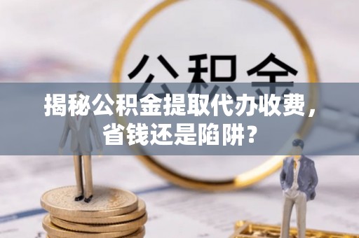 桃江揭秘公积金提取代办收费，省钱还是陷阱？