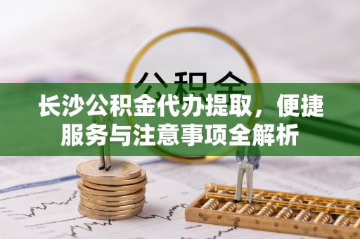 桃江长沙公积金代办提取，便捷服务与注意事项全解析