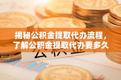 桃江揭秘公积金提取代办流程，了解公积金提取代办要多久的关键因素