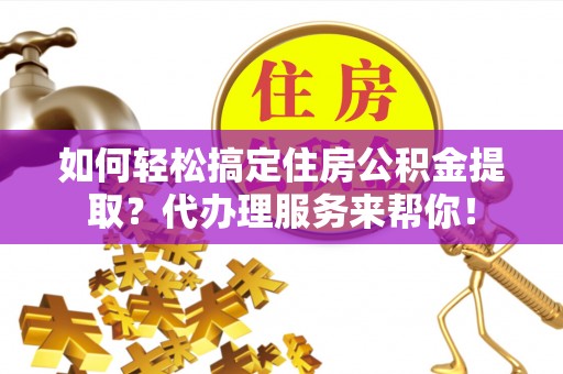 桃江如何轻松搞定住房公积金提取？代办理服务来帮你！