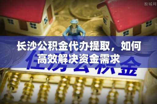 桃江长沙公积金代办提取，如何高效解决资金需求