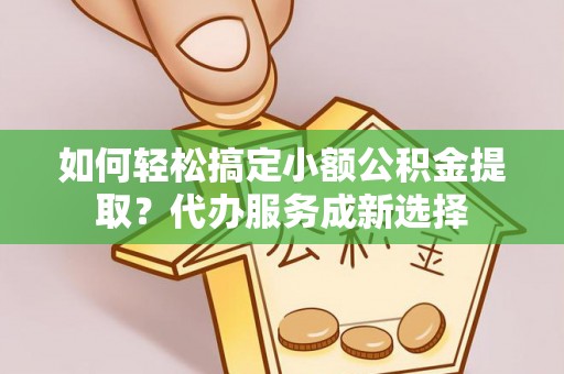 桃江如何轻松搞定小额公积金提取？代办服务成新选择