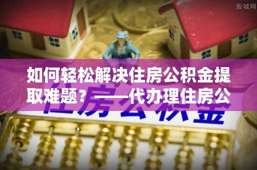 桃江如何轻松解决住房公积金提取难题？——代办理住房公积金提取服务解析