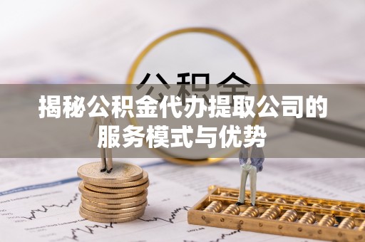 桃江揭秘公积金代办提取公司的服务模式与优势