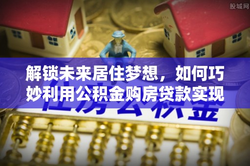 桃江解锁未来居住梦想，如何巧妙利用公积金购房贷款实现房产投资
