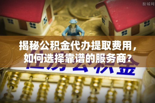 桃江揭秘公积金代办提取费用，如何选择靠谱的服务商？