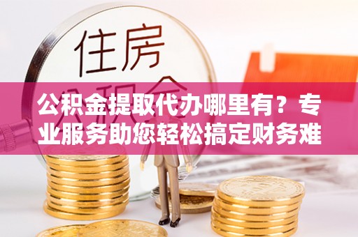 桃江公积金提取代办哪里有？专业服务助您轻松搞定财务难题