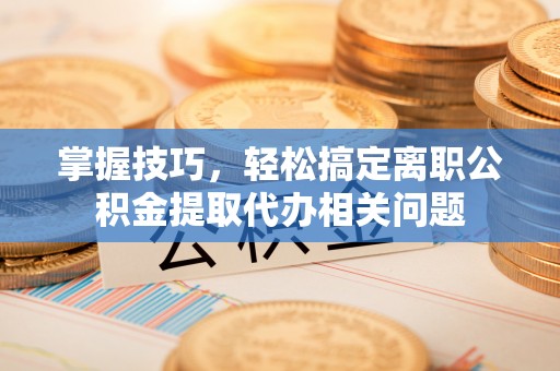 桃江掌握技巧，轻松搞定离职公积金提取代办相关问题