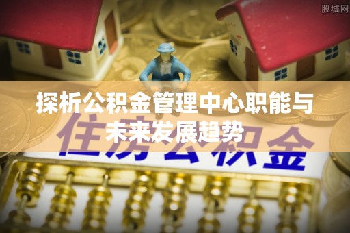 桃江探析公积金管理中心职能与未来发展趋势