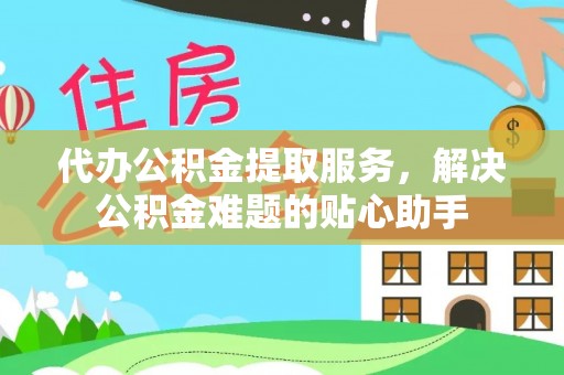 桃江代办公积金提取服务，解决公积金难题的贴心助手