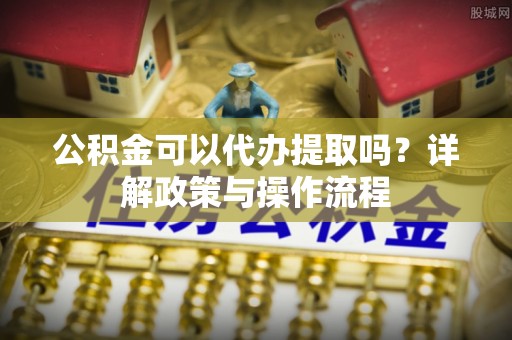 桃江公积金可以代办提取吗？详解政策与操作流程