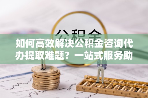 桃江如何高效解决公积金咨询代办提取难题？一站式服务助您轻松搞定