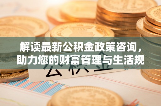 桃江解读最新公积金政策咨询，助力您的财富管理与生活规划