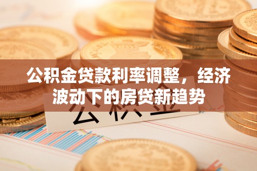 桃江公积金贷款利率调整，经济波动下的房贷新趋势