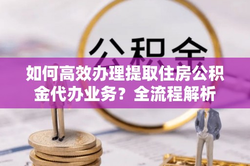 桃江如何高效办理提取住房公积金代办业务？全流程解析