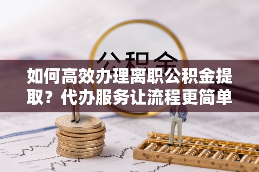 桃江如何高效办理离职公积金提取？代办服务让流程更简单