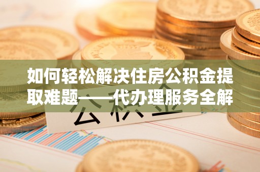 桃江如何轻松解决住房公积金提取难题——代办理服务全解析