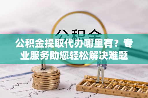 桃江公积金提取代办哪里有？专业服务助您轻松解决难题