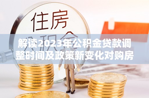 桃江解读2023年公积金贷款调整时间及政策新变化对购房的影响