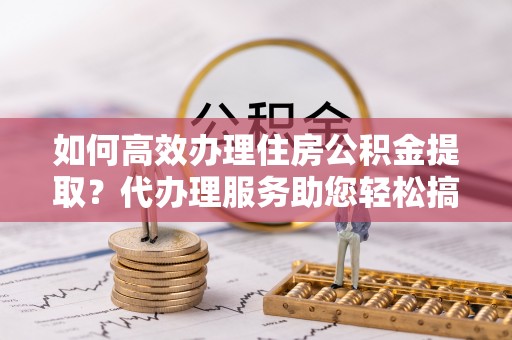 桃江如何高效办理住房公积金提取？代办理服务助您轻松搞定