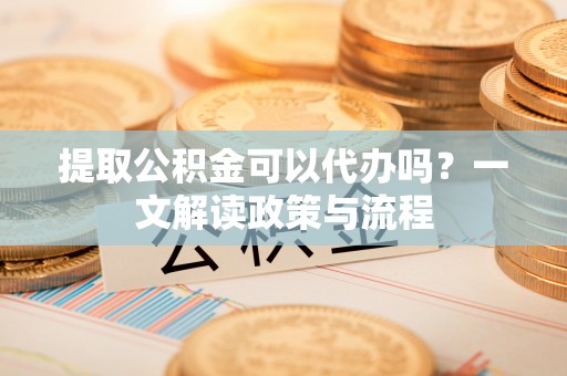 桃江提取公积金可以代办吗？一文解读政策与流程