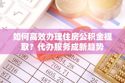 桃江如何高效办理住房公积金提取？代办服务成新趋势