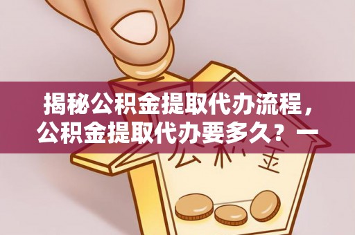 桃江揭秘公积金提取代办流程，公积金提取代办要多久？一文读懂