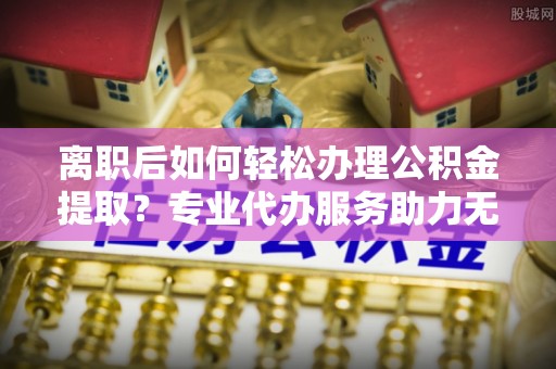 桃江离职后如何轻松办理公积金提取？专业代办服务助力无忧