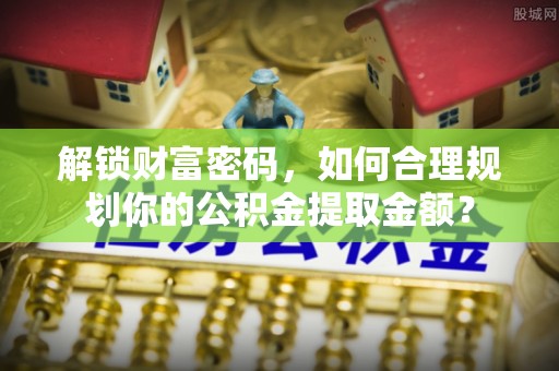 桃江解锁财富密码，如何合理规划你的公积金提取金额？