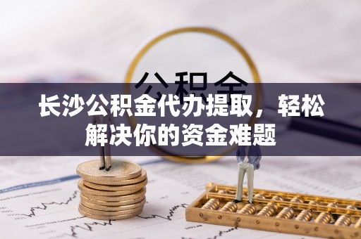 桃江长沙公积金代办提取，轻松解决你的资金难题