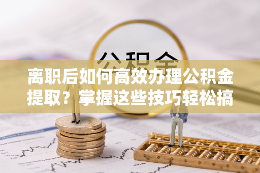 桃江离职后如何高效办理公积金提取？掌握这些技巧轻松搞定
