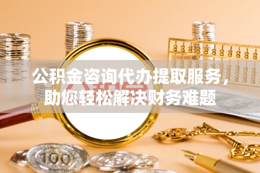桃江公积金咨询代办提取服务，助您轻松解决财务难题