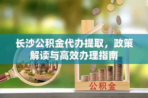 桃江长沙公积金代办提取，政策解读与高效办理指南